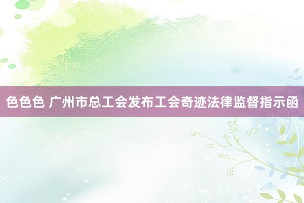 色色色 广州市总工会发布工会奇迹法律监督指示函