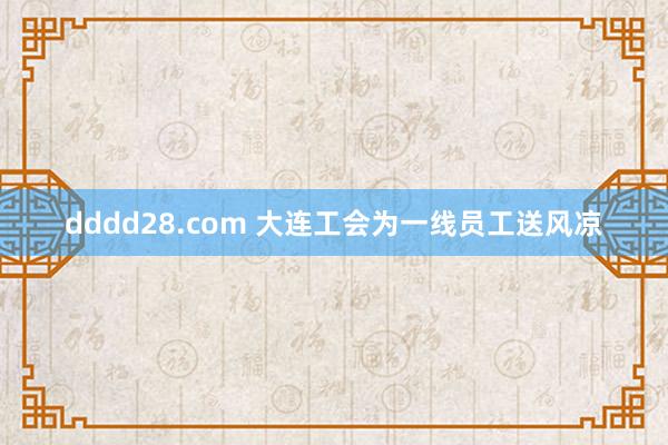 dddd28.com 大连工会为一线员工送风凉