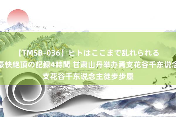 【TMSB-036】ヒトはここまで乱れられる 理性崩壊と豪快絶頂の記録4時間 甘肃山丹举办焉支花谷千东说念主徒步步履