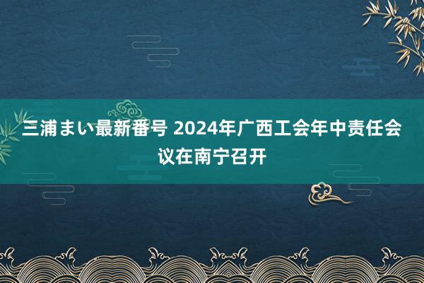 三浦まい最新番号 2024年广西工会年中责任会议在南宁召开