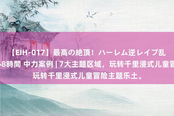 【EIH-017】最高の絶頂！ハーレム逆レイプ乱交スペシャル8時間 中力案例 | 7大主题区域，玩转千里浸式儿童冒险主题乐土。