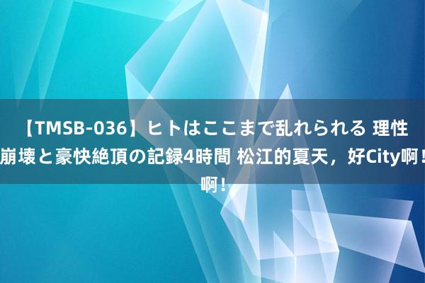 【TMSB-036】ヒトはここまで乱れられる 理性崩壊と豪快絶頂の記録4時間 松江的夏天，好City啊！