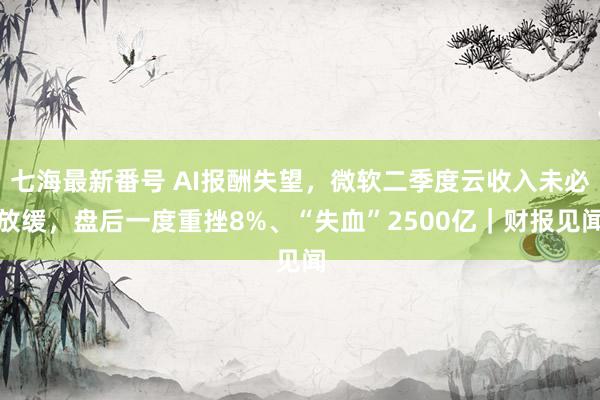 七海最新番号 AI报酬失望，微软二季度云收入未必放缓，盘后一度重挫8%、“失血”2500亿｜财报见闻