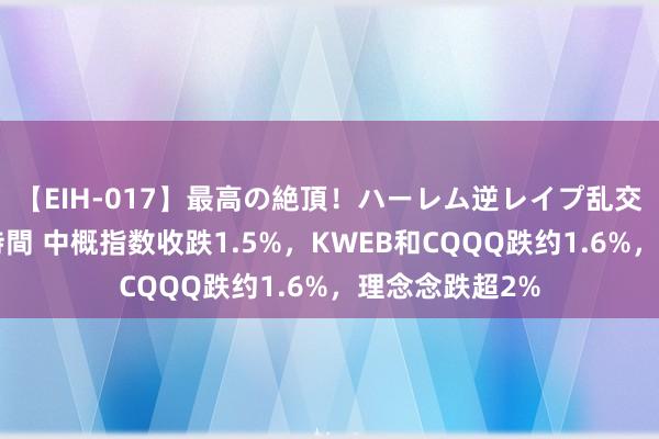 【EIH-017】最高の絶頂！ハーレム逆レイプ乱交スペシャル8時間 中概指数收跌1.5%，KWEB和CQQQ跌约1.6%，理念念跌超2%