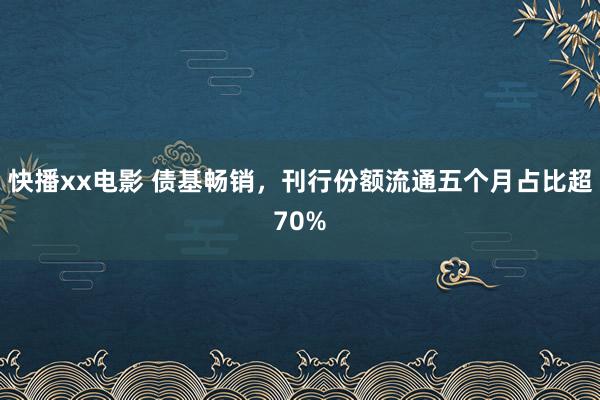 快播xx电影 债基畅销，刊行份额流通五个月占比超70%