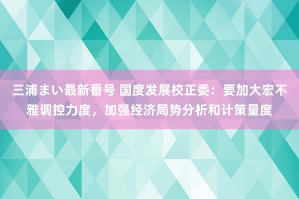 三浦まい最新番号 国度发展校正委：要加大宏不雅调控力度，加强经济局势分析和计策量度