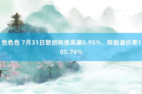 色色色 7月31日联创转债高潮0.95%，转股溢价率105.76%