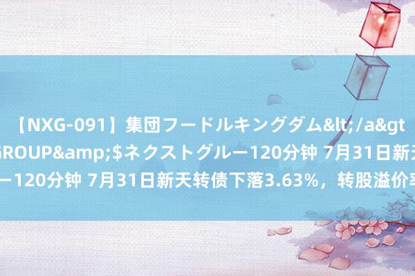 【NXG-091】集団フードルキングダム</a>2010-04-20NEXT GROUP&$ネクストグルー120分钟 7月31日新天转债下落3.63%，转股溢价率39.77%