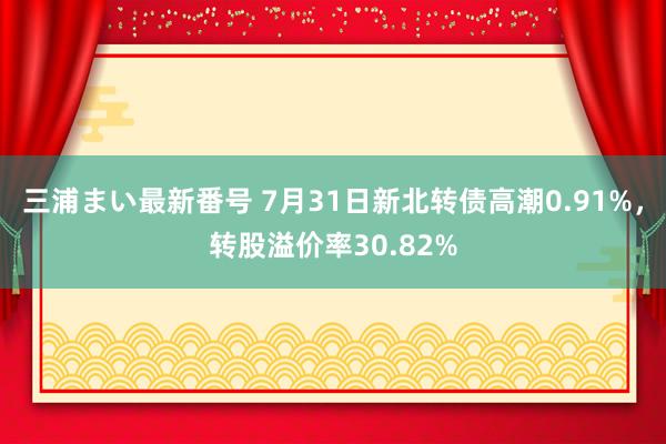 三浦まい最新番号 7月31日新北转债高潮0.91%，转股溢价率30.82%