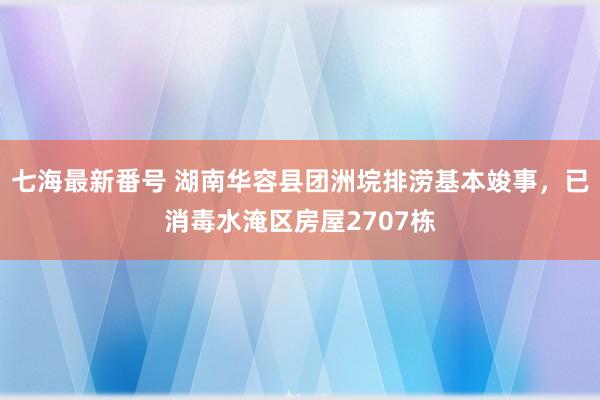 七海最新番号 湖南华容县团洲垸排涝基本竣事，已消毒水淹区房屋2707栋