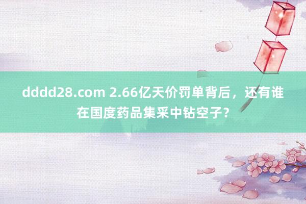 dddd28.com 2.66亿天价罚单背后，还有谁在国度药品集采中钻空子？