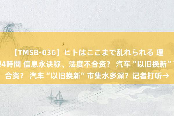 【TMSB-036】ヒトはここまで乱れられる 理性崩壊と豪快絶頂の記録4時間 信息永诀称、法度不合资？ 汽车“以旧换新”市集水多深？记者打听→