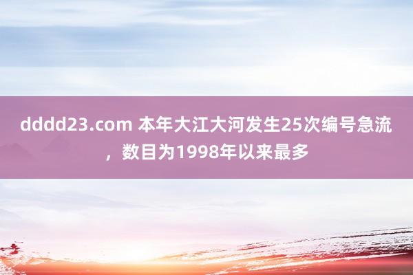 dddd23.com 本年大江大河发生25次编号急流，数目为1998年以来最多