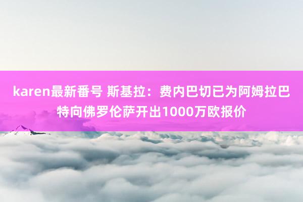 karen最新番号 斯基拉：费内巴切已为阿姆拉巴特向佛罗伦萨开出1000万欧报价