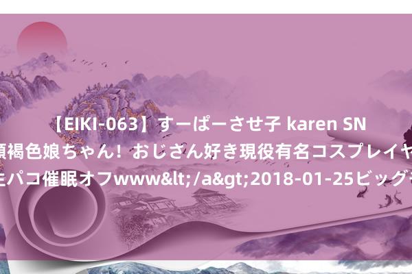 【EIKI-063】すーぱーさせ子 karen SNS炎上騒動でお馴染みのハーフ顔褐色娘ちゃん！おじさん好き現役有名コスプレイヤーの妊娠中出し生パコ催眠オフwww</a>2018-01-25ビッグモーカル&$EIKI119分钟 莱比锡体育总监：莫得压力让咱们出售奥尔莫，但愿他回到球队