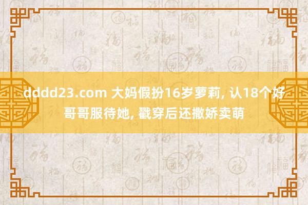 dddd23.com 大妈假扮16岁萝莉， 认18个好哥哥服待她， 戳穿后还撒娇卖萌