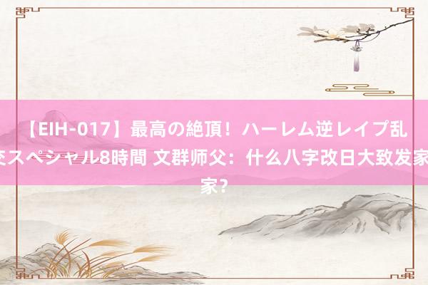 【EIH-017】最高の絶頂！ハーレム逆レイプ乱交スペシャル8時間 文群师父：什么八字改日大致发家？