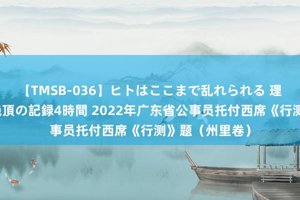 【TMSB-036】ヒトはここまで乱れられる 理性崩壊と豪快絶頂の記録4時間 2022年广东省公事员托付西席《行测》题（州里卷）