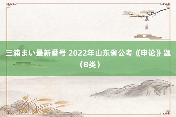 三浦まい最新番号 2022年山东省公考《申论》题（B类）