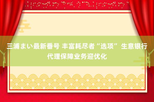 三浦まい最新番号 丰富耗尽者“选项” 生意银行代理保障业务迎优化