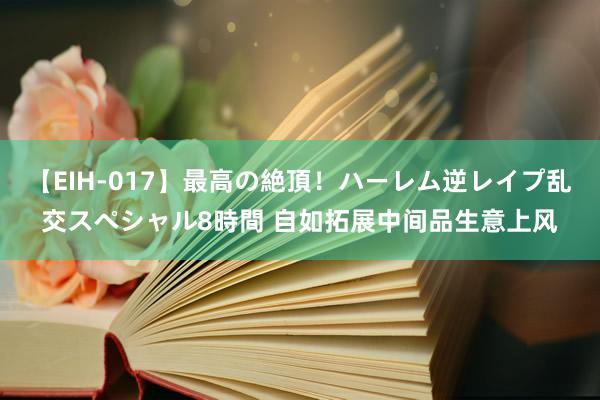 【EIH-017】最高の絶頂！ハーレム逆レイプ乱交スペシャル8時間 自如拓展中间品生意上风