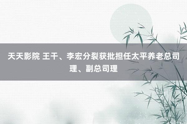 天天影院 王干、李宏分裂获批担任太平养老总司理、副总司理