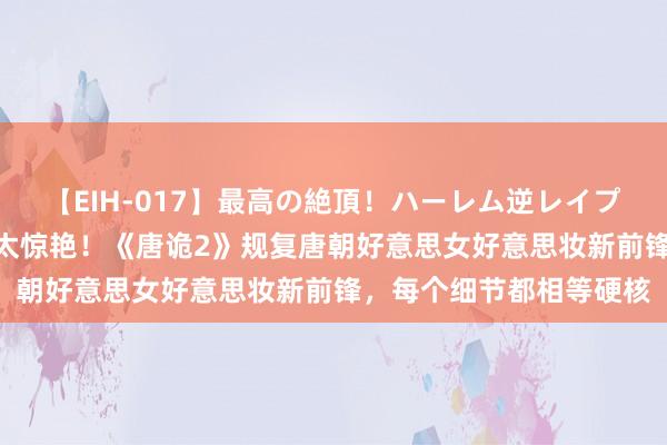 【EIH-017】最高の絶頂！ハーレム逆レイプ乱交スペシャル8時間 太惊艳！《唐诡2》规复唐朝好意思女好意思妆新前锋，每个细节都相等硬核