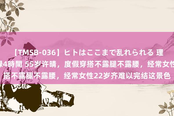 【TMSB-036】ヒトはここまで乱れられる 理性崩壊と豪快絶頂の記録4時間 55岁许晴，度假穿搭不露腿不露腰，经常女性22岁齐难以完结这景色