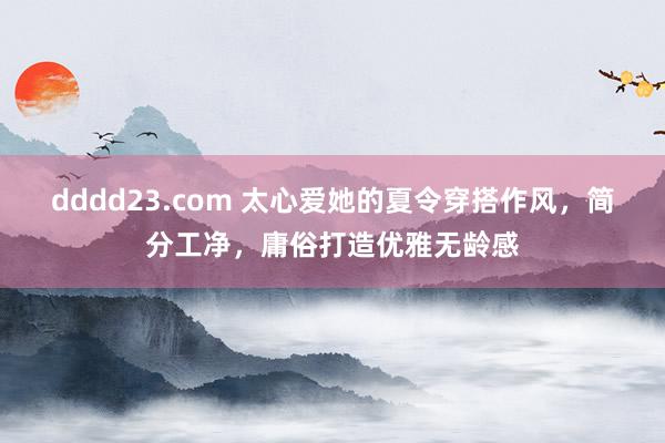 dddd23.com 太心爱她的夏令穿搭作风，简分工净，庸俗打造优雅无龄感