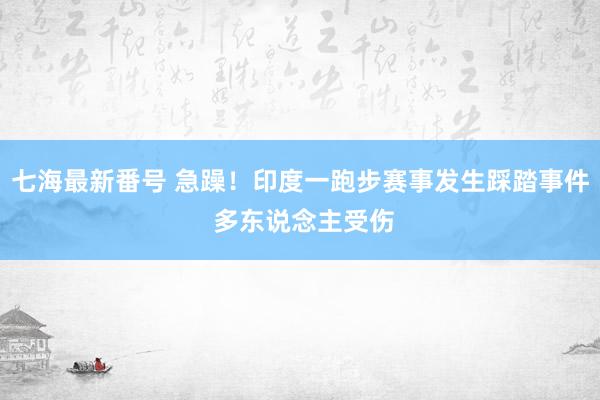 七海最新番号 急躁！印度一跑步赛事发生踩踏事件 多东说念主受伤