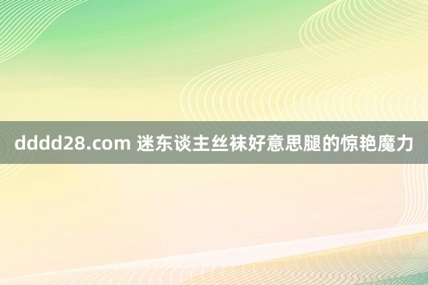 dddd28.com 迷东谈主丝袜好意思腿的惊艳魔力