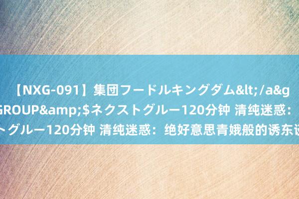 【NXG-091】集団フードルキングダム</a>2010-04-20NEXT GROUP&$ネクストグルー120分钟 清纯迷惑：绝好意思青娥般的诱东谈主魔力