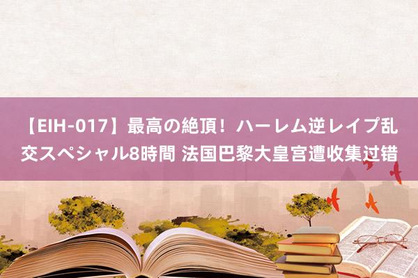 【EIH-017】最高の絶頂！ハーレム逆レイプ乱交スペシャル8時間 法国巴黎大皇宫遭收集过错