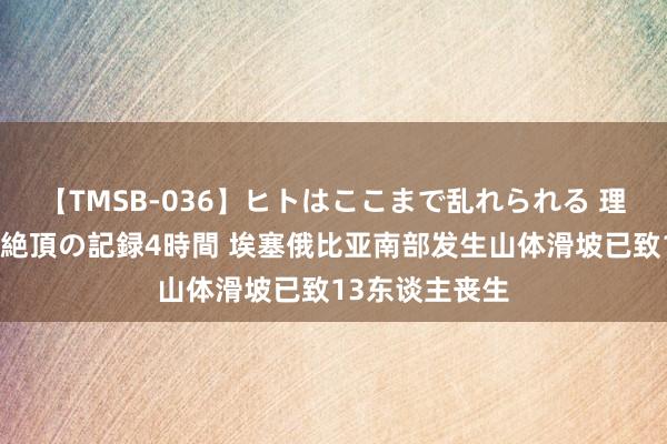 【TMSB-036】ヒトはここまで乱れられる 理性崩壊と豪快絶頂の記録4時間 埃塞俄比亚南部发生山体滑坡已致13东谈主丧生