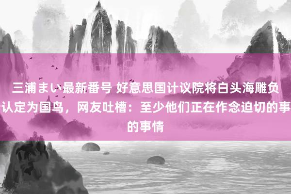 三浦まい最新番号 好意思国计议院将白头海雕负责认定为国鸟，网友吐槽：至少他们正在作念迫切的事情