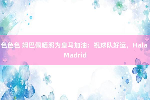 色色色 姆巴佩晒照为皇马加油：祝球队好运，Hala Madrid