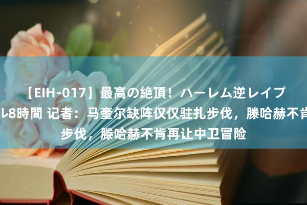 【EIH-017】最高の絶頂！ハーレム逆レイプ乱交スペシャル8時間 记者：马奎尔缺阵仅仅驻扎步伐，滕哈赫不肯再让中卫冒险