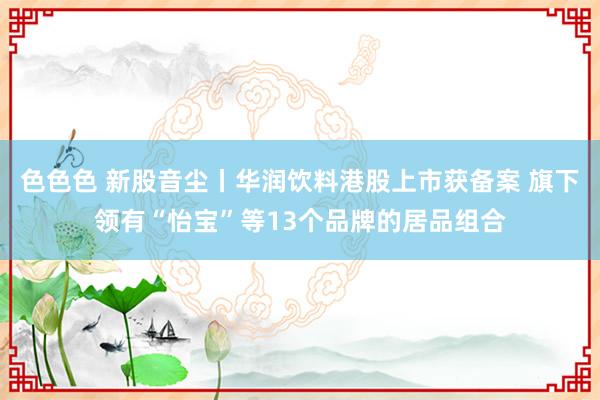 色色色 新股音尘丨华润饮料港股上市获备案 旗下领有“怡宝”等13个品牌的居品组合