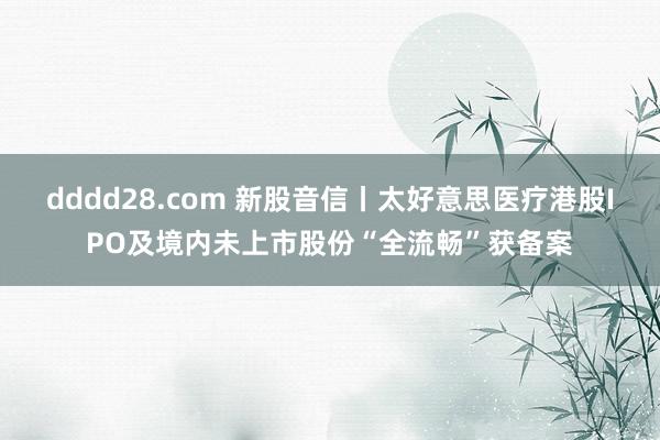 dddd28.com 新股音信丨太好意思医疗港股IPO及境内未上市股份“全流畅”获备案