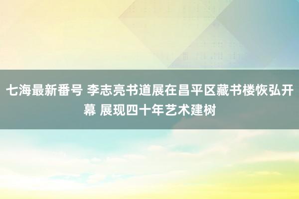 七海最新番号 李志亮书道展在昌平区藏书楼恢弘开幕 展现四十年艺术建树