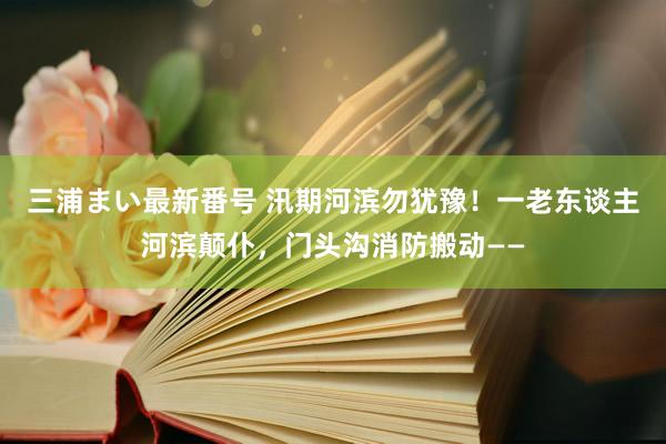 三浦まい最新番号 汛期河滨勿犹豫！一老东谈主河滨颠仆，门头沟消防搬动——