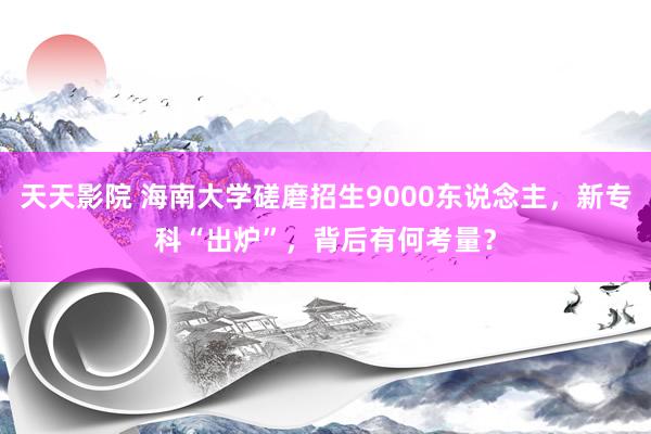 天天影院 海南大学磋磨招生9000东说念主，新专科“出炉”，背后有何考量？