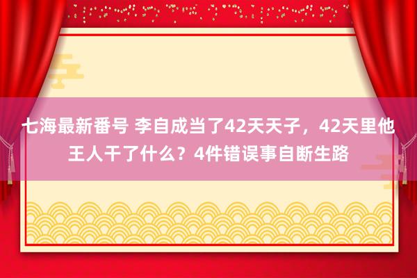 七海最新番号 李自成当了42天天子，42天里他王人干了什么？4件错误事自断生路