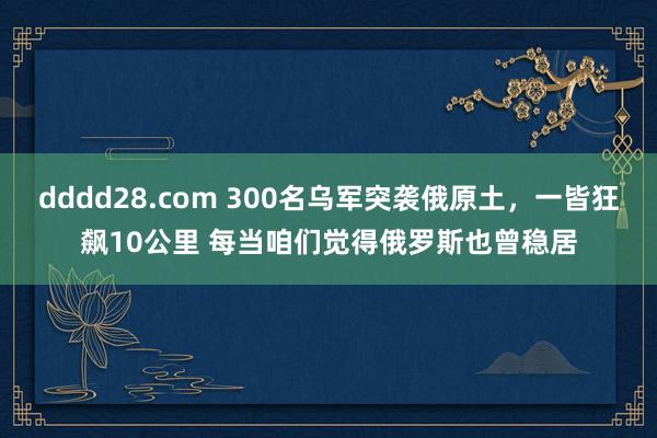 dddd28.com 300名乌军突袭俄原土，一皆狂飙10公里 每当咱们觉得俄罗斯也曾稳居