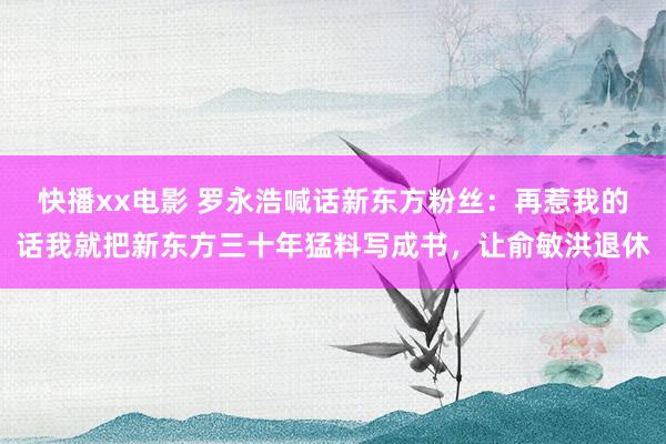 快播xx电影 罗永浩喊话新东方粉丝：再惹我的话我就把新东方三十年猛料写成书，让俞敏洪退休