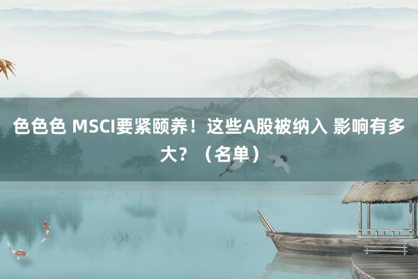 色色色 MSCI要紧颐养！这些A股被纳入 影响有多大？（名单）