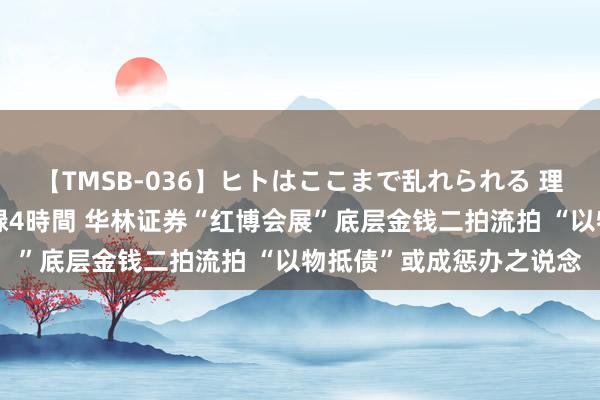 【TMSB-036】ヒトはここまで乱れられる 理性崩壊と豪快絶頂の記録4時間 华林证券“红博会展”底层金钱二拍流拍 “以物抵债”或成惩办之说念