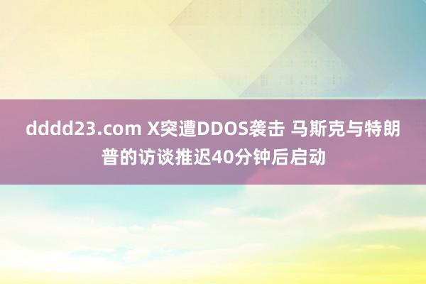 dddd23.com X突遭DDOS袭击 马斯克与特朗普的访谈推迟40分钟后启动