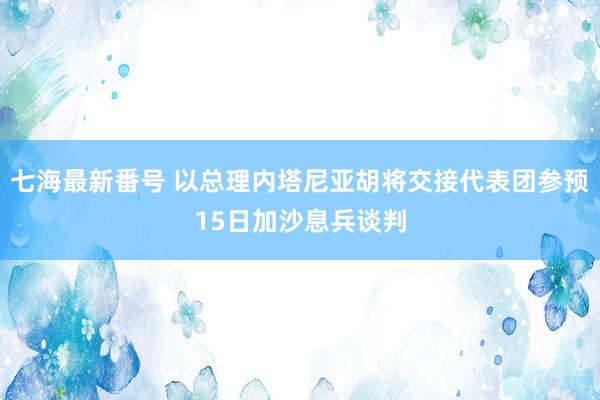 七海最新番号 以总理内塔尼亚胡将交接代表团参预15日加沙息兵谈判