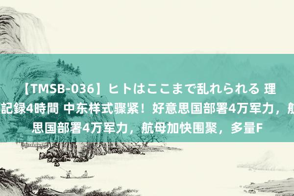 【TMSB-036】ヒトはここまで乱れられる 理性崩壊と豪快絶頂の記録4時間 中东样式骤紧！好意思国部署4万军力，航母加快围聚，多量F